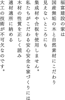 福富建設の家は国産無垢の木と自然素材にこだわり見えないところにも集成材や合板を使用しません。私たちがこだわる安心安全な家づくりには木材の性質を正しく読み適材適所に納める大工の技術が不可欠なのです。