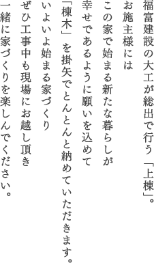 福富建設の大工が総出で行う「上棟」。お施主様にはこの家で始まる新たな暮らしが幸せであるように願いを込めて「棟木」を掛矢でとんとんと納めていただきます。いよいよ始まる家づくりぜひ工事中も現場にお越し頂き一緒に家づくりを楽しんでください。