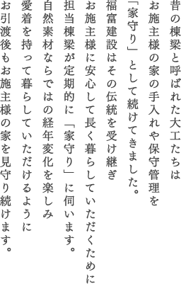 昔の棟梁と呼ばれた大工たちはお施主様の家の手入れや保守管理を「家守り」として続けてきました。福富建設はその伝統を受け継ぎお施主様に安心して長く暮らしていただくために担当棟梁が定期的に「家守り」に伺います。自然素材ならではの経年変化を楽しみ愛着を持って暮らしていただけるようにお引渡後もお施主様の家を見守り続けます。