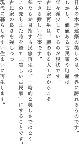 日本の木造建築の美しさは、世界に誇れるものです。しかし、価値ある古民家や町屋は年々減少しているのが現状です。古民家再生は、腕のある大工だからこそできる難しい仕事です。私たちが目指す古民家再生は、一時的な美しさではなくこの先もまた時を経て「美しい古民家」にすることです。古民家の良さを残しつつ現代に暮らしやすい住まいに再生します。