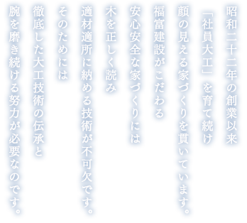 昭和二十二年の創業以来「社員大工」を育て続け顔の見える家づくりを貫いています。福富建設がこだわる安心安全な家づくりには木を正しく読み適材適所に納める技術が不可欠です。そのためには徹底した大工技術の伝承と腕を磨き続ける努力が必要なのです。