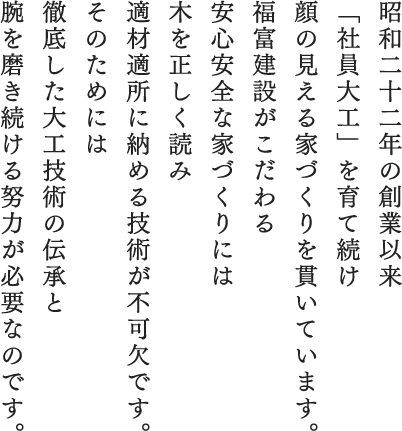 昭和二十二年の創業以来「社員大工」を育て続け顔の見える家づくりを貫いています。福富建設がこだわる安心安全な家づくりには木を正しく読み適材適所に納める技術が不可欠です。そのためには徹底した大工技術の伝承と腕を磨き続ける努力が必要なのです。