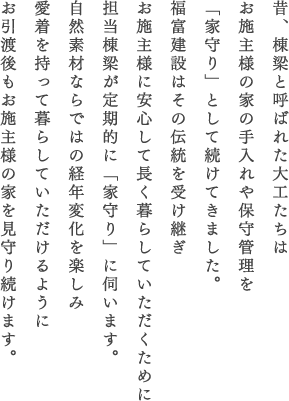 昔、棟梁と呼ばれた大工たちはお施主様の家の手入れや保守管理を「家守り」として続けてきました。福富建設はその伝統を受け継ぎお施主様に安心して長く暮らしていただくために担当棟梁が定期的に「家守り」に伺います。自然素材ならではの経年変化を楽しみ愛着を持って暮らしていただけるようにお引渡後もお施主様の家を見守り続けます。