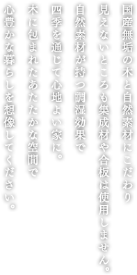 国産無垢の木と自然素材にこだわり見えないところも集成材や合板は使用しません。自然素材が持つ調湿効果で、四季を通じて心地よい家に。木に包まれたあたたかな空間で心豊かな暮らしを想像してください。