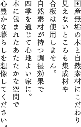 国産無垢の木と自然素材にこだわり見えないところも集成材や合板は使用しません。自然素材が持つ調湿効果で、四季を通じて心地よい家に。木に包まれたあたたかな空間で心豊かな暮らしを想像してください。